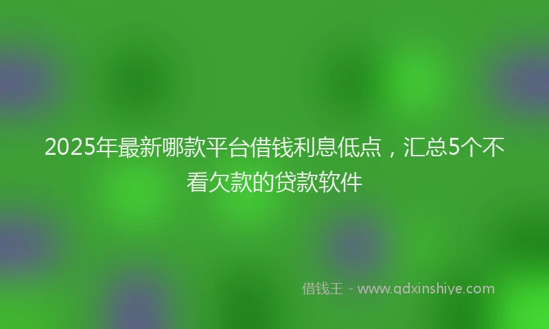 2025年最新哪款平台借钱利息低点，汇总5个不看欠款的贷款软件