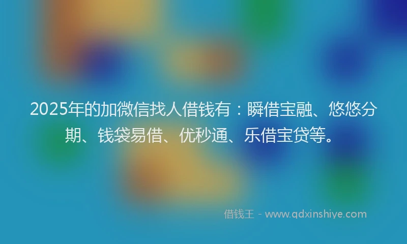 2025年的加微信找人借钱有：瞬借宝融、悠悠分期、钱袋易借、优秒通、乐借宝贷等。