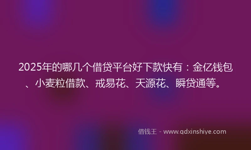 2025年的哪几个借贷平台好下款快有：金亿钱包、小麦粒借款、戒易花、天源花、瞬贷通等。