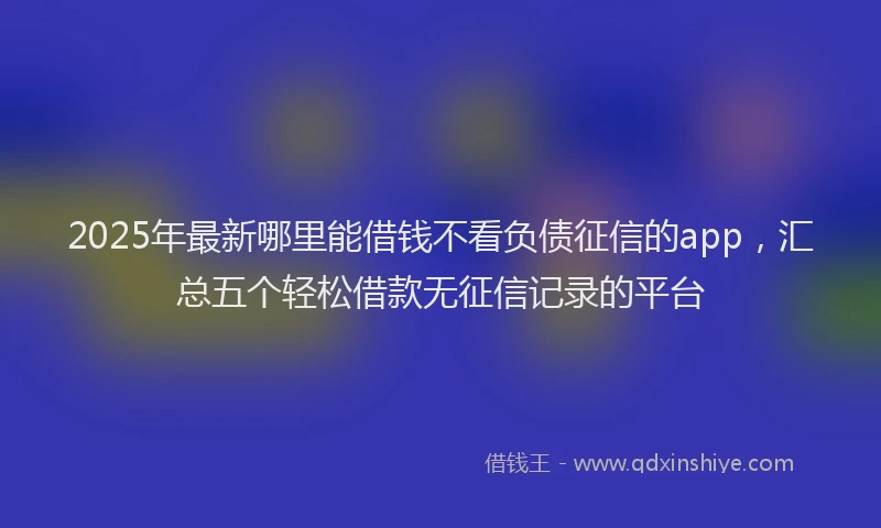 2025年最新哪里能借钱不看负债征信的app，汇总五个轻松借款无征信记录的平台