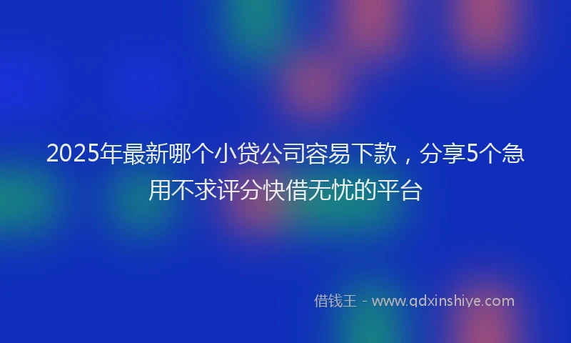 2025年最新哪个小贷公司容易下款，分享5个急用不求评分快借无忧的平台