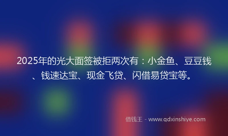 2025年的光大面签被拒两次有：小金鱼、豆豆钱、钱速达宝、现金飞贷、闪借易贷宝等。