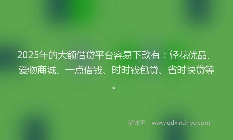 2025年的大额借贷平台容易下款有：轻花优品、爱物商城、一点借钱、时时钱包贷、省时快贷等。