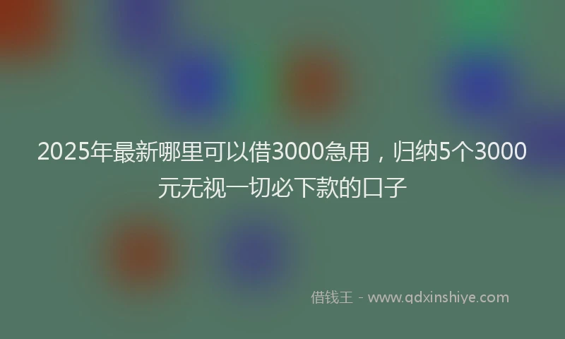 2025年最新哪里可以借3000急用，归纳5个3000元无视一切必下款的口子