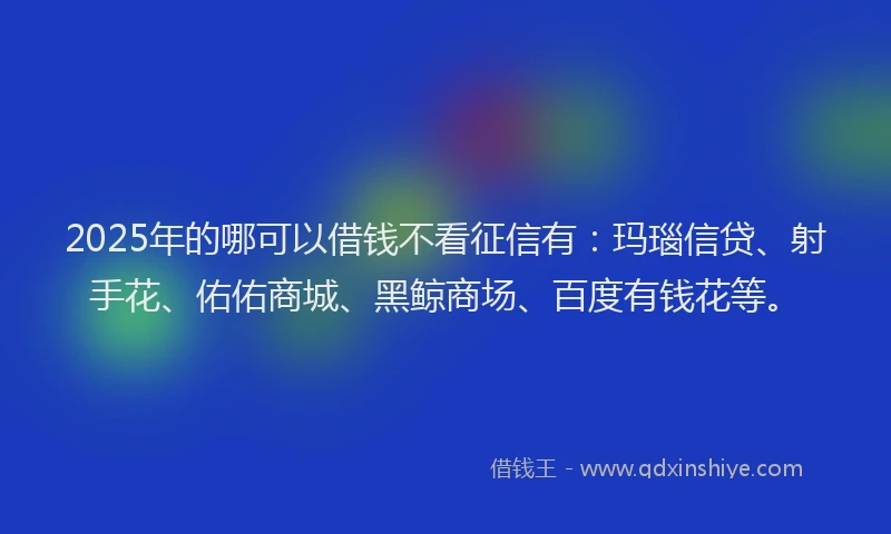2025年的哪可以借钱不看征信有：玛瑙信贷、射手花、佑佑商城、黑鲸商场、百度有钱花等。