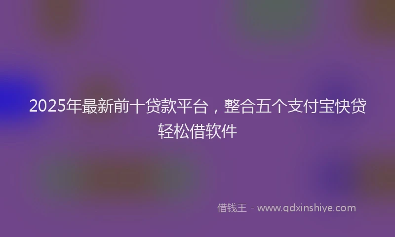 2025年最新前十贷款平台，整合五个支付宝快贷轻松借软件