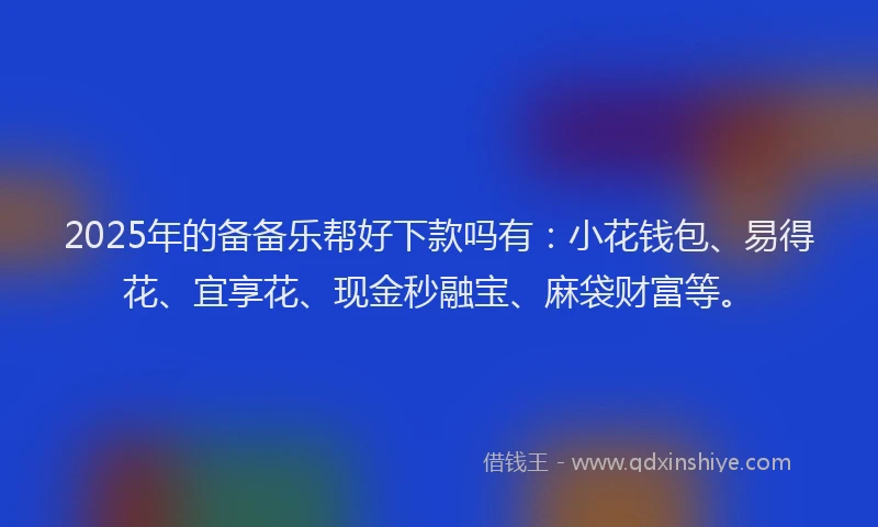 2025年的备备乐帮好下款吗有：小花钱包、易得花、宜享花、现金秒融宝、麻袋财富等。
