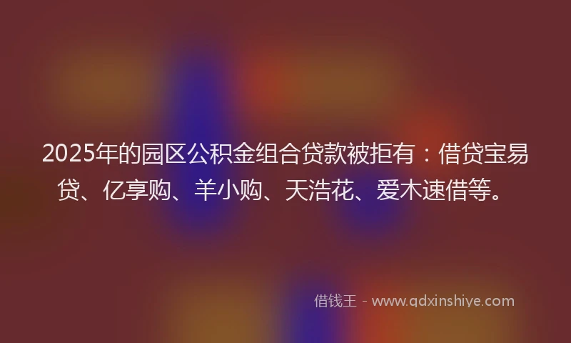 2025年的园区公积金组合贷款被拒有：借贷宝易贷、亿享购、羊小购、天浩花、爱木速借等。