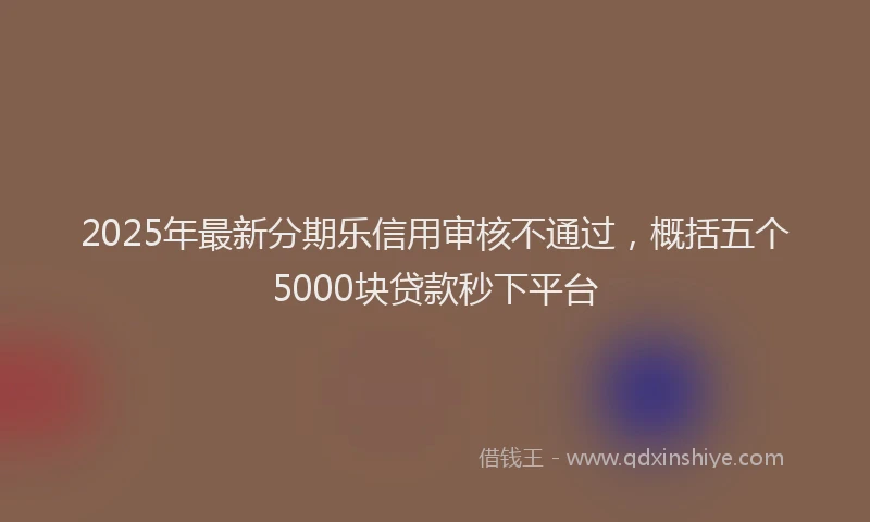 2025年最新分期乐信用审核不通过，概括五个5000块贷款秒下平台