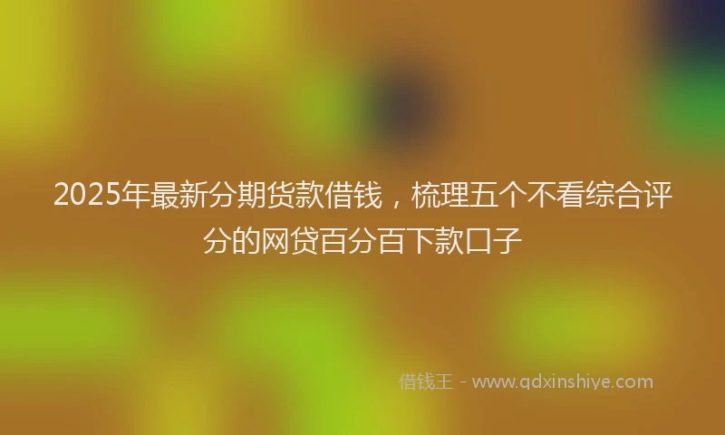 2025年最新分期货款借钱，梳理五个不看综合评分的网贷百分百下款口子