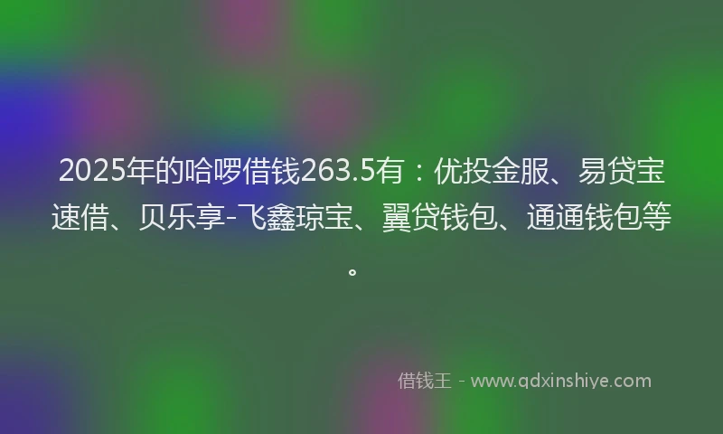 2025年的哈啰借钱263.5有：优投金服、易贷宝速借、贝乐享-飞鑫琼宝、翼贷钱包、通通钱包等。