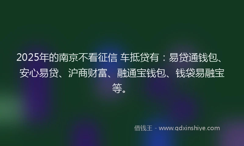 2025年的南京不看征信 车抵贷有：易贷通钱包、安心易贷、沪商财富、融通宝钱包、钱袋易融宝等。