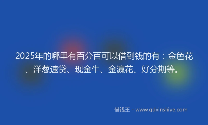 2025年的哪里有百分百可以借到钱的有：金色花、洋葱速贷、现金牛、金瀛花、好分期等。