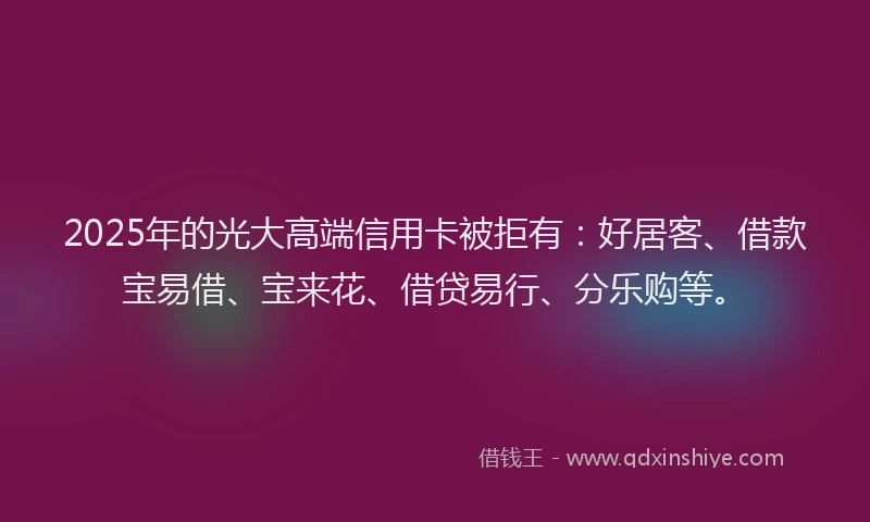 2025年的光大高端信用卡被拒有：好居客、借款宝易借、宝来花、借贷易行、分乐购等。