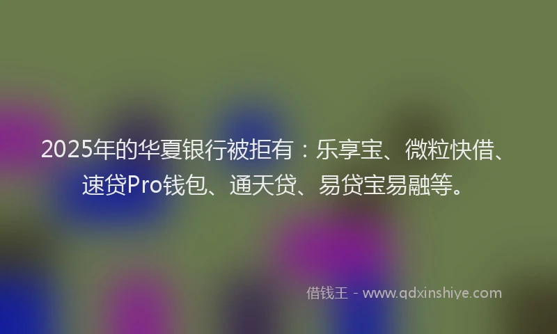2025年的华夏银行被拒有：乐享宝、微粒快借、速贷Pro钱包、通天贷、易贷宝易融等。