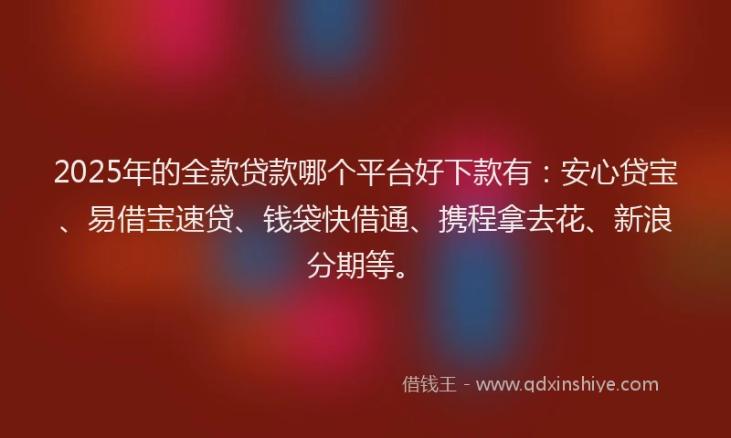 2025年的全款贷款哪个平台好下款有：安心贷宝、易借宝速贷、钱袋快借通、携程拿去花、新浪分期等。