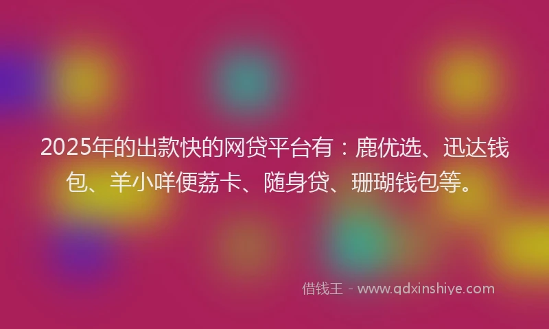 2025年的出款快的网贷平台有：鹿优选、迅达钱包、羊小咩便荔卡、随身贷、珊瑚钱包等。