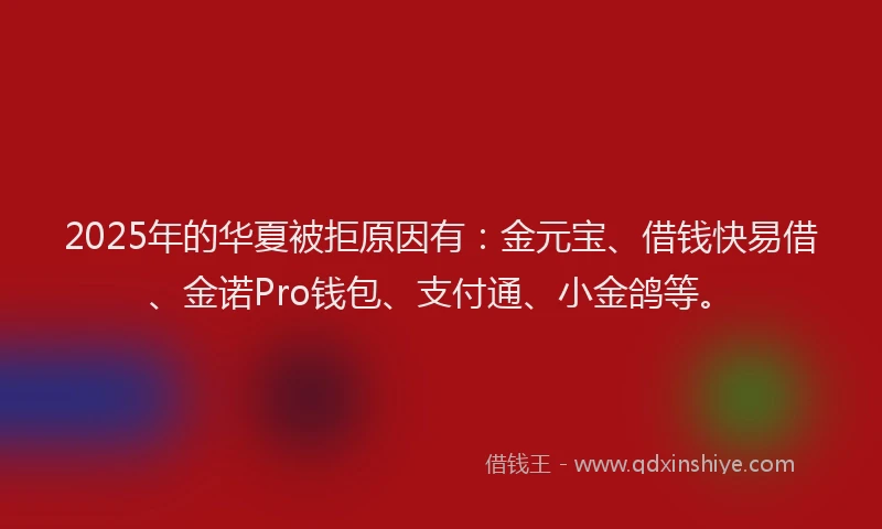 2025年的华夏被拒原因有：金元宝、借钱快易借、金诺Pro钱包、支付通、小金鸽等。