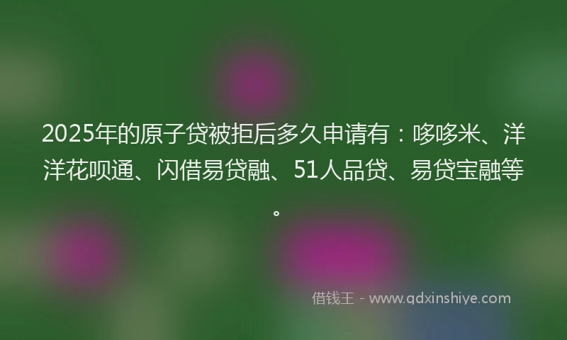 2025年的原子贷被拒后多久申请有：哆哆米、洋洋花呗通、闪借易贷融、51人品贷、易贷宝融等。