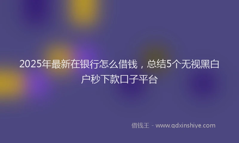 2025年最新在银行怎么借钱，总结5个无视黑白户秒下款口子平台