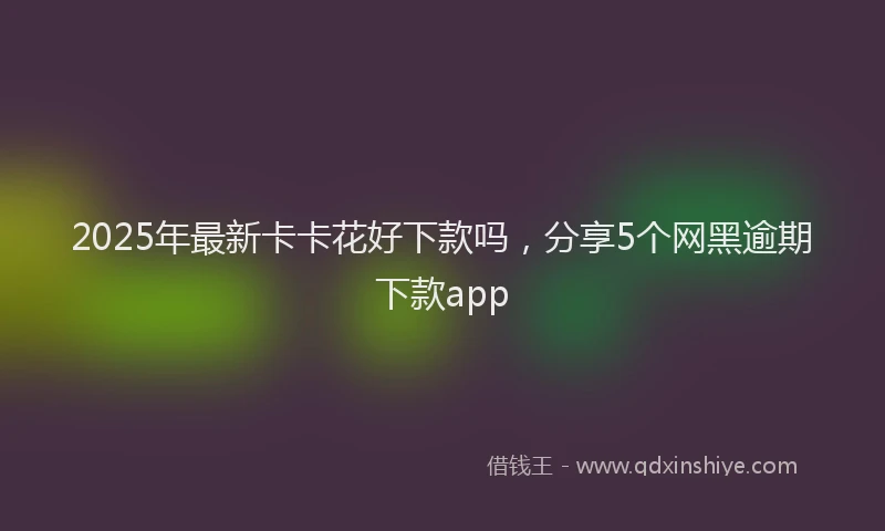 2025年最新卡卡花好下款吗，分享5个网黑逾期下款app