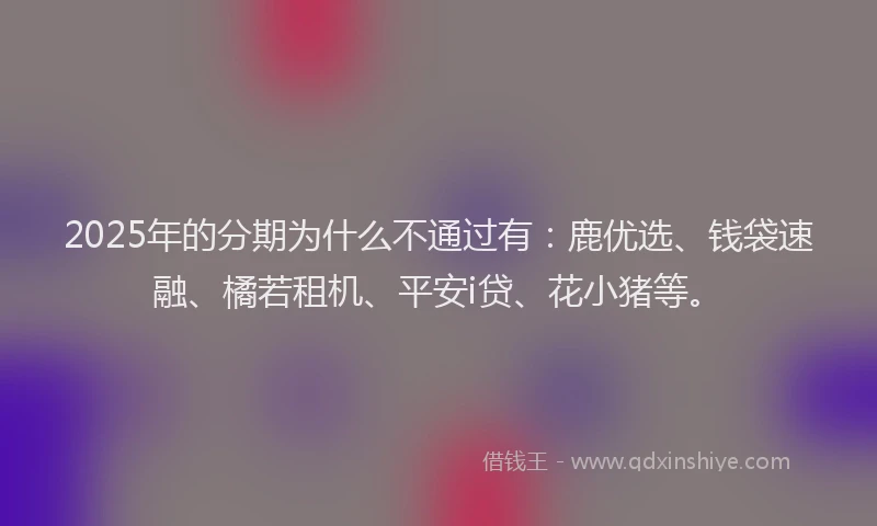 2025年的分期为什么不通过有：鹿优选、钱袋速融、橘若租机、平安i贷、花小猪等。