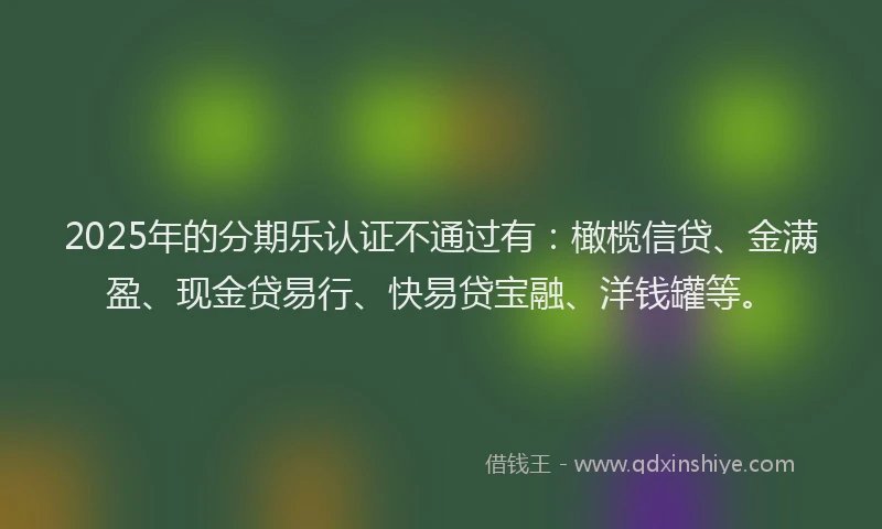 2025年的分期乐认证不通过有：橄榄信贷、金满盈、现金贷易行、快易贷宝融、洋钱罐等。