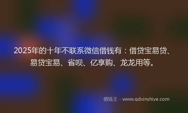 2025年的十年不联系微信借钱有：借贷宝易贷、易贷宝易、省呗、亿享购、龙龙用等。