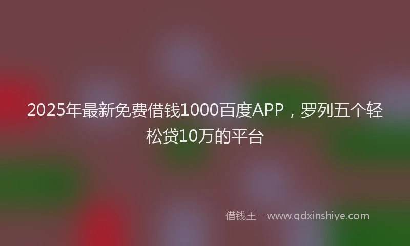 2025年最新免费借钱1000百度APP，罗列五个轻松贷10万的平台