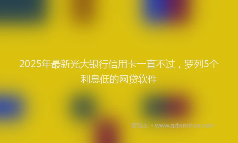2025年最新光大银行信用卡一直不过，罗列5个利息低的网贷软件
