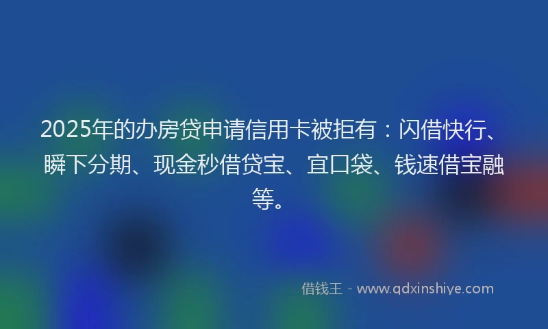 2025年的办房贷申请信用卡被拒有：闪借快行、瞬下分期、现金秒借贷宝、宜口袋、钱速借宝融等。