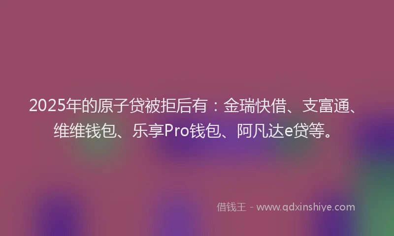 2025年的原子贷被拒后有：金瑞快借、支富通、维维钱包、乐享Pro钱包、阿凡达e贷等。