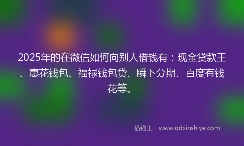 2025年的在微信如何向别人借钱有：现金贷款王、惠花钱包、福禄钱包贷、瞬下分期、百度有钱花等。