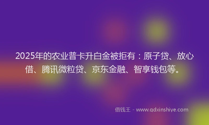 2025年的农业普卡升白金被拒有：原子贷、放心借、腾讯微粒贷、京东金融、智享钱包等。