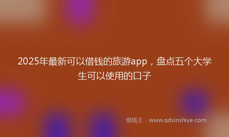 2025年最新可以借钱的旅游app，盘点五个大学生可以使用的口子