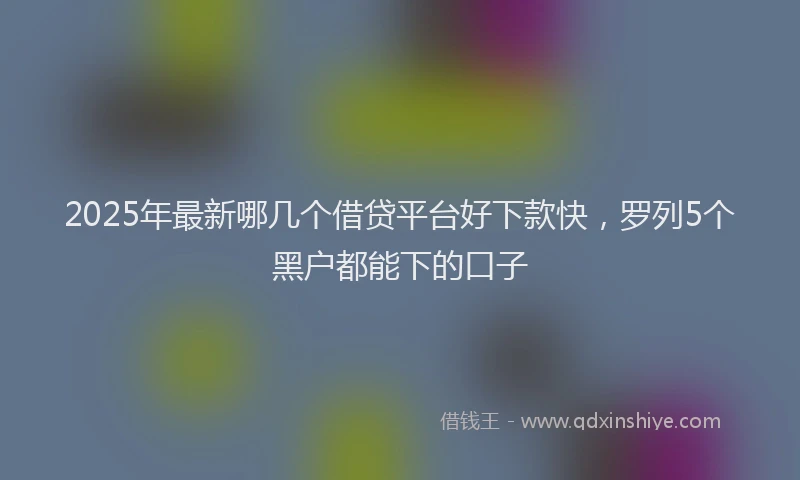 2025年最新哪几个借贷平台好下款快，罗列5个黑户都能下的口子