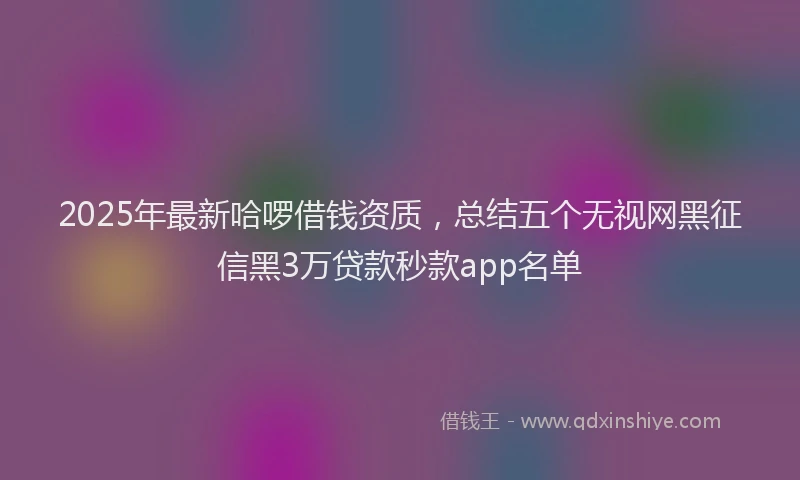 2025年最新哈啰借钱资质，总结五个无视网黑征信黑3万贷款秒款app名单