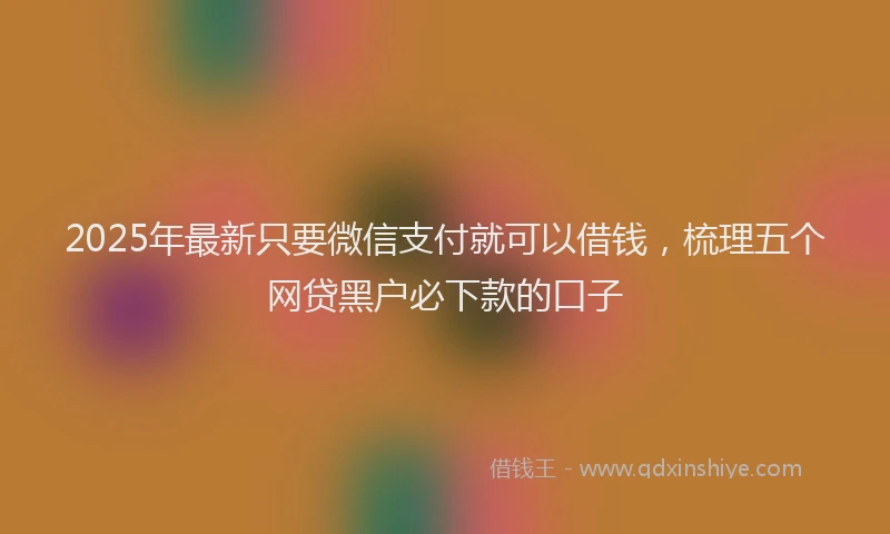 2025年最新只要微信支付就可以借钱，梳理五个网贷黑户必下款的口子