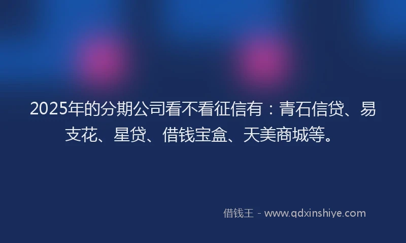 2025年的分期公司看不看征信有：青石信贷、易支花、星贷、借钱宝盒、天美商城等。