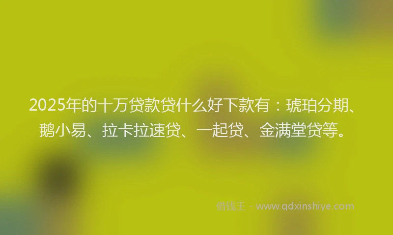 2025年的十万贷款贷什么好下款有：琥珀分期、鹅小易、拉卡拉速贷、一起贷、金满堂贷等。
