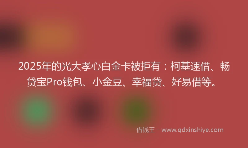 2025年的光大孝心白金卡被拒有：柯基速借、畅贷宝Pro钱包、小金豆、幸福贷、好易借等。