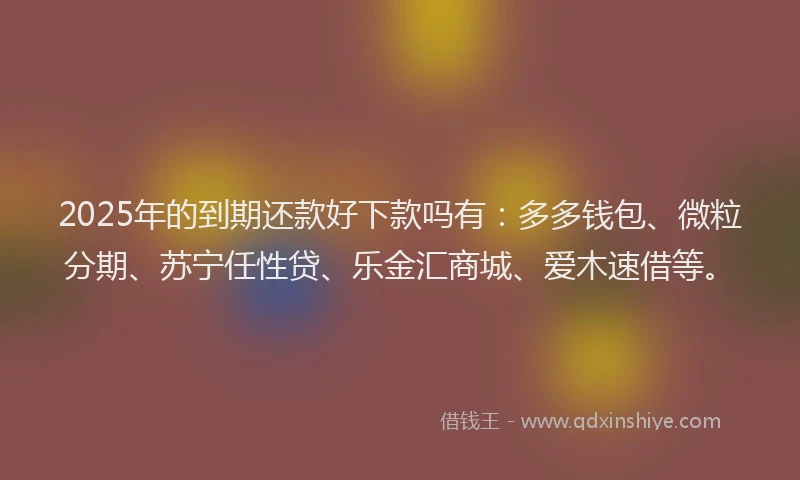 2025年的到期还款好下款吗有：多多钱包、微粒分期、苏宁任性贷、乐金汇商城、爱木速借等。