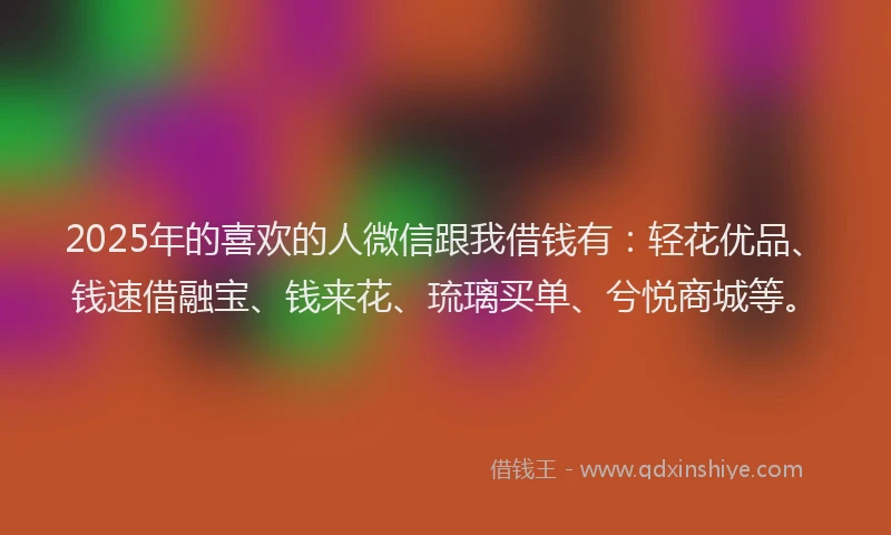 2025年的喜欢的人微信跟我借钱有：轻花优品、钱速借融宝、钱来花、琉璃买单、兮悦商城等。