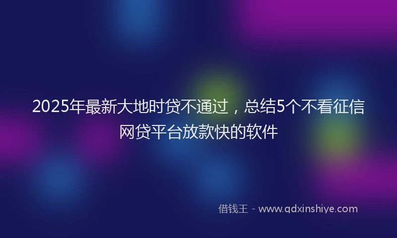 2025年最新大地时贷不通过，总结5个不看征信网贷平台放款快的软件