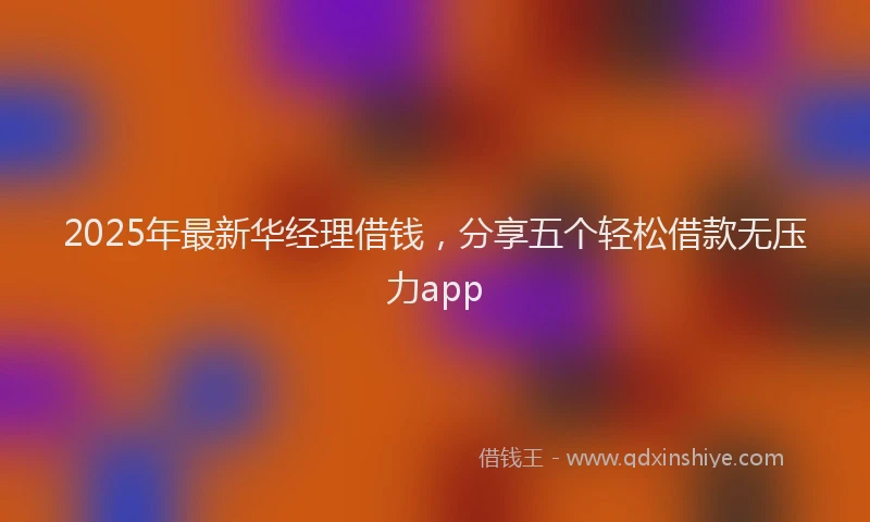 2025年最新华经理借钱，分享五个轻松借款无压力app