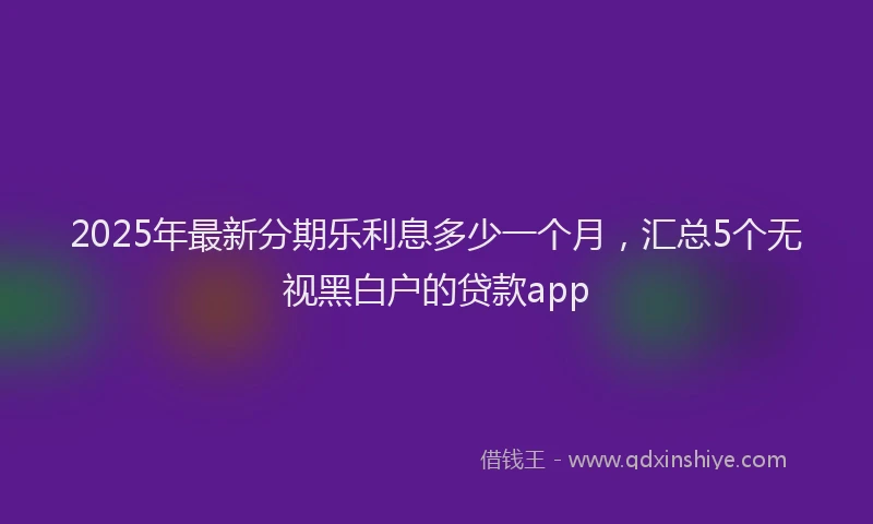 2025年最新分期乐利息多少一个月，汇总5个无视黑白户的贷款app