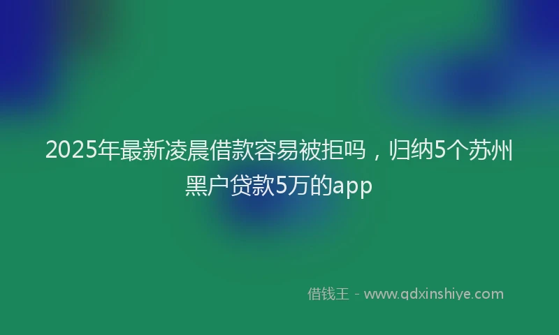 2025年最新凌晨借款容易被拒吗，归纳5个苏州黑户贷款5万的app