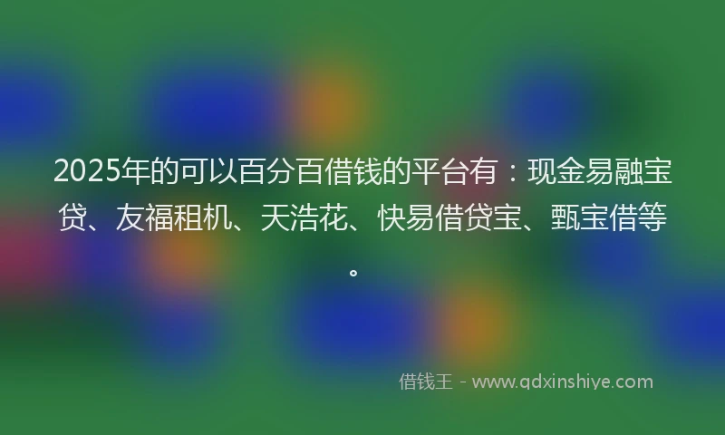 2025年的可以百分百借钱的平台有：现金易融宝贷、友福租机、天浩花、快易借贷宝、甄宝借等。