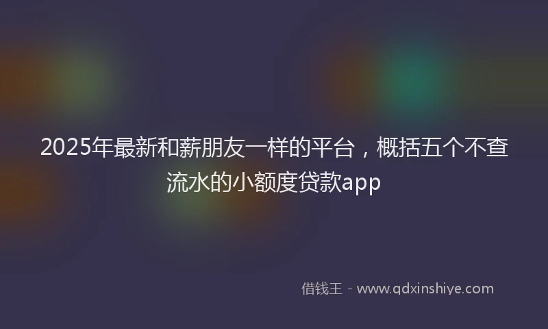 2025年最新和薪朋友一样的平台，概括五个不查流水的小额度贷款app