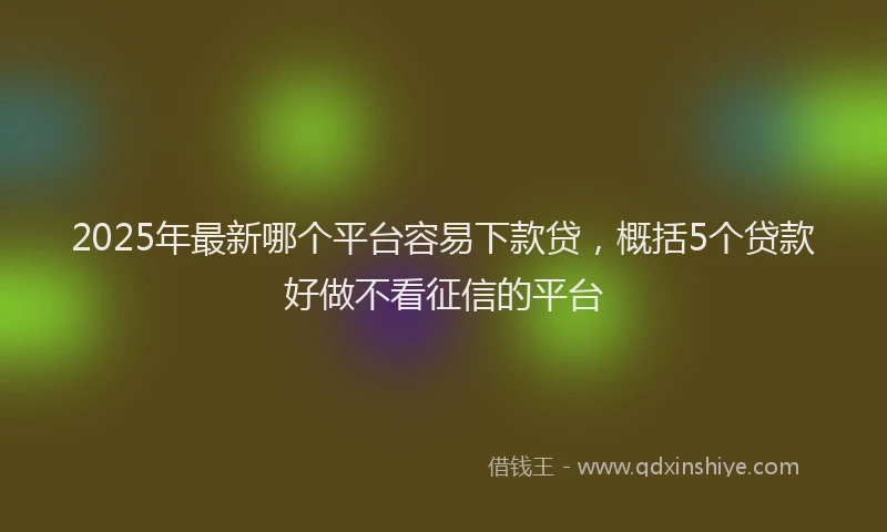 2025年最新哪个平台容易下款贷，概括5个贷款好做不看征信的平台